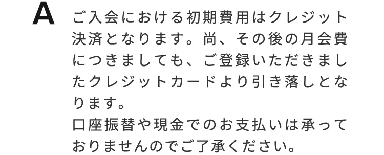 ご入会における初期費用はクレジット決済となります。なお、その後の月会費につきましても、ご登録いただきましたクレジットカードより引き落としとなります。口座振替や現金でのお支払いは承っておりませんので、ご了承下さい。