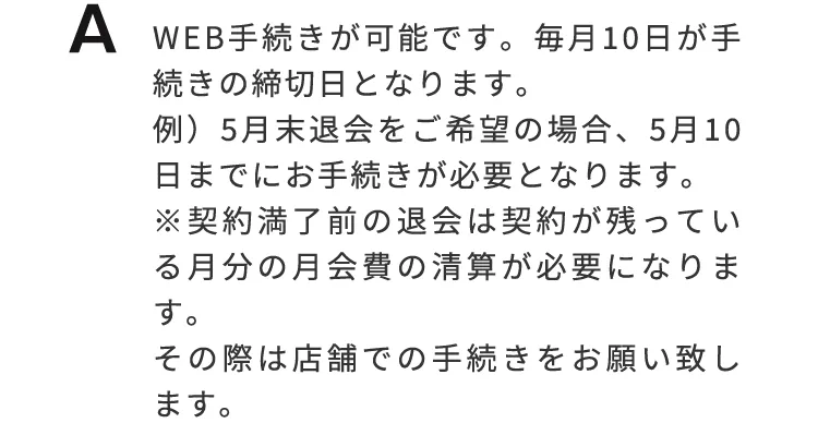Web手続きが可能です。毎月10日が手続の締切日となります。例）5月末退会をご希望の場合、5月10日までにお手続が必要となります。※契約満了前の退会は契約が残っている月分の月会費の生産が必要になります。その際は、店舗でのお手続きをお願いいたします。