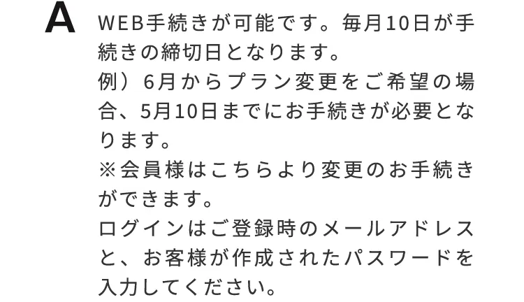 Web手続きが可能です。毎月10日が手続の締切日となります。例）6月からプラン変更をご希望の場合、5月10日までにお手続きが必要となります。※会員様はこちらより変更のお手続きができます。ログインはご登録時のメールアドレスとお客様が作成されたパスワードを入力して下さい。