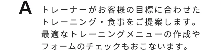 トレーナーがお客様の目標に合わせたトレーニング、食事をご提案します。最適なトレーニングメニューの作成やフォームのチェックもおこないます。
