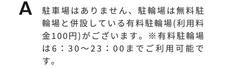 駐車場はありません。駐輪場は無料駐輪場と併設している有料駐輪場（利用料金100円）がございます。※有料駐輪場は6:30〜23:00までご利用可能です。