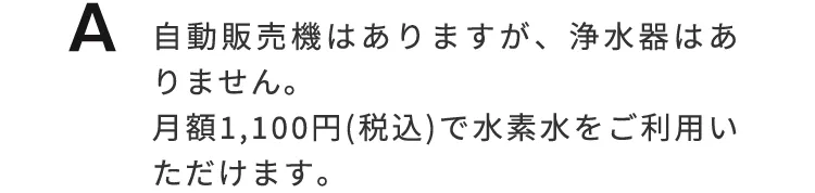 自動販売機はありますが、浄水器はありません。月額1,100円（税込）で水素水をご利用いただけます。