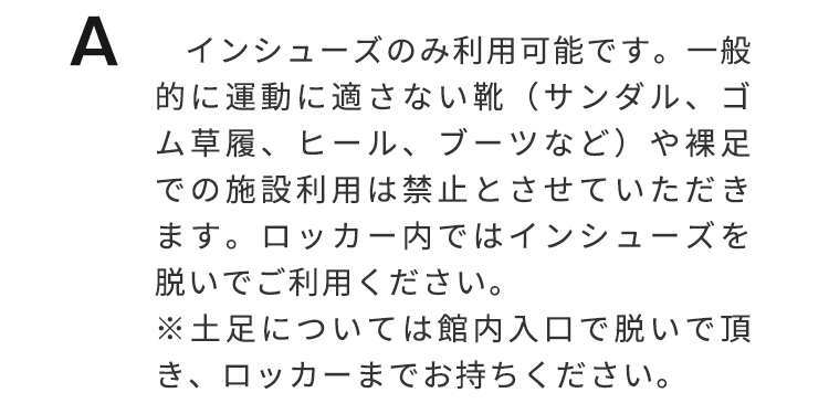インーシューズのみ利用可能です。一般的に運動に適さない靴（サンダル、ゴム草履、ヒール、ブーツなど）や裸足での施設利用は禁止とさせていただきます。ロッカー内ではインシューズを脱いでご利用ください。※土足については館内入り口で脱いでいただき、ロッカーまでお持ち下さい。
