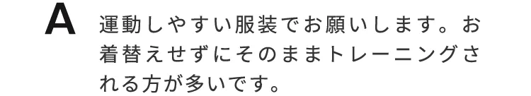 運動しやすい服装でお願いします。お着替えせずにそのままトレーニングされる方が多いです。