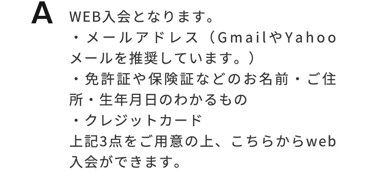Web入会となります。①メールアドレス（GmailやYahooメールを推奨しています。）②身分証（免許証や保険証などお名前、ご住所、生年月日のわかるもの）③クレジットカード　の3点をご用意の上、こちらからWeb入会ができます。